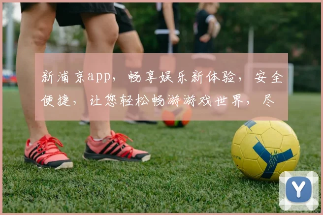 新浦京app，畅享娱乐新体验，安全便捷，让您轻松畅游游戏世界，尽享精彩。