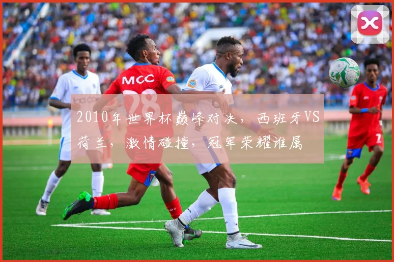2010年世界杯巅峰对决，西班牙VS荷兰，激情碰撞，冠军荣耀谁属