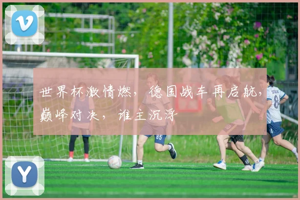 世界杯激情燃，德国战车再启航，巅峰对决，谁主沉浮