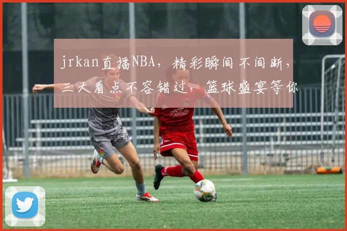 jrkan直播NBA，精彩瞬间不间断，三大看点不容错过，篮球盛宴等你来观