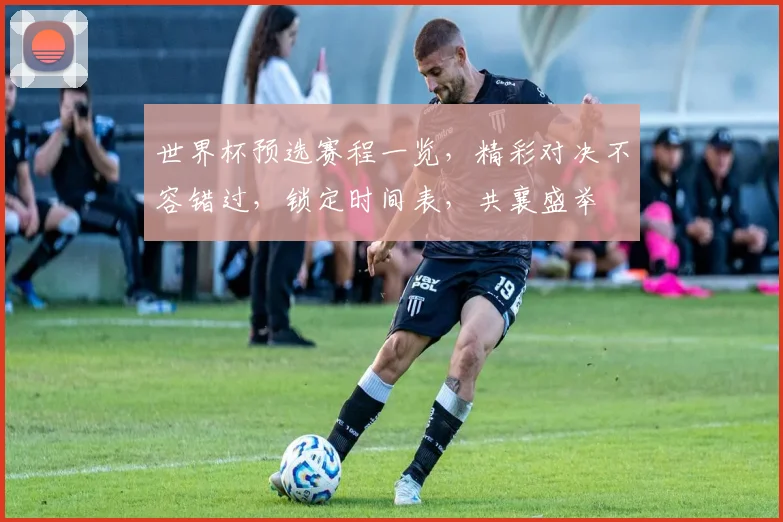 世界杯预选赛程一览，精彩对决不容错过，锁定时间表，共襄盛举
