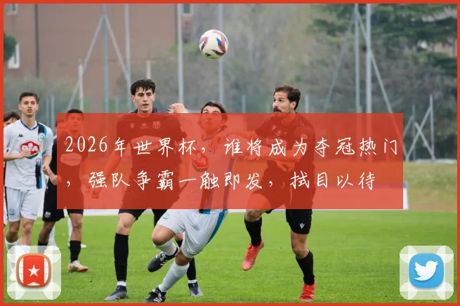 2026年世界杯，谁将成为夺冠热门，强队争霸一触即发，拭目以待